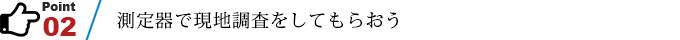 ポイント2　測定器で現地調査をしてもらおう